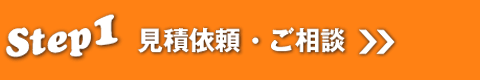 【見積もりステップ 1】お見積のご依頼、ご相談は無料で承ってます。